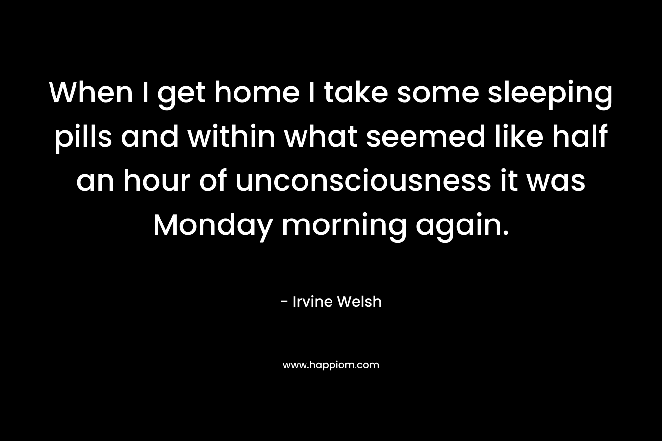 When I get home I take some sleeping pills and within what seemed like half an hour of unconsciousness it was Monday morning again. – Irvine Welsh