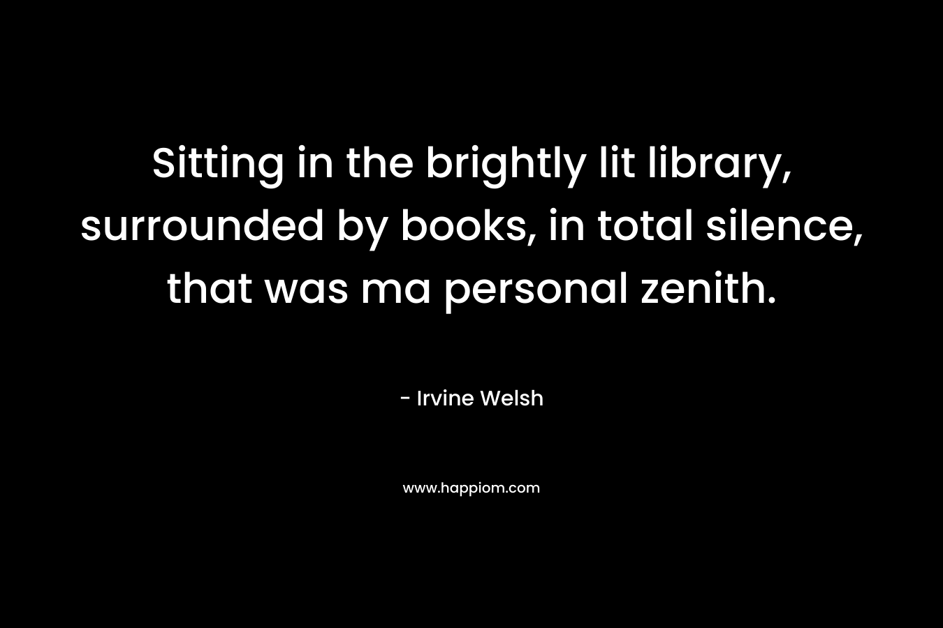 Sitting in the brightly lit library, surrounded by books, in total silence, that was ma personal zenith. – Irvine Welsh