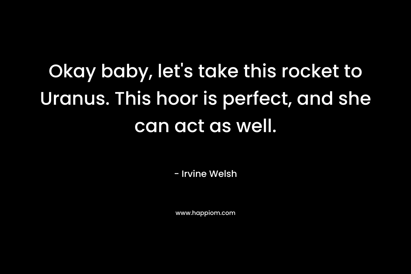 Okay baby, let’s take this rocket to Uranus. This hoor is perfect, and she can act as well. – Irvine Welsh