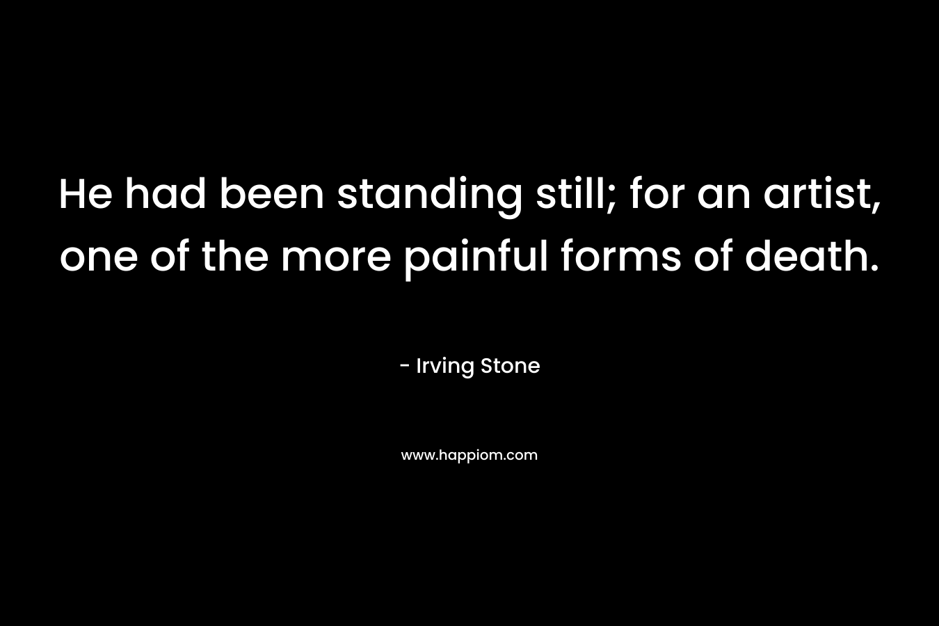 He had been standing still; for an artist, one of the more painful forms of death. – Irving Stone