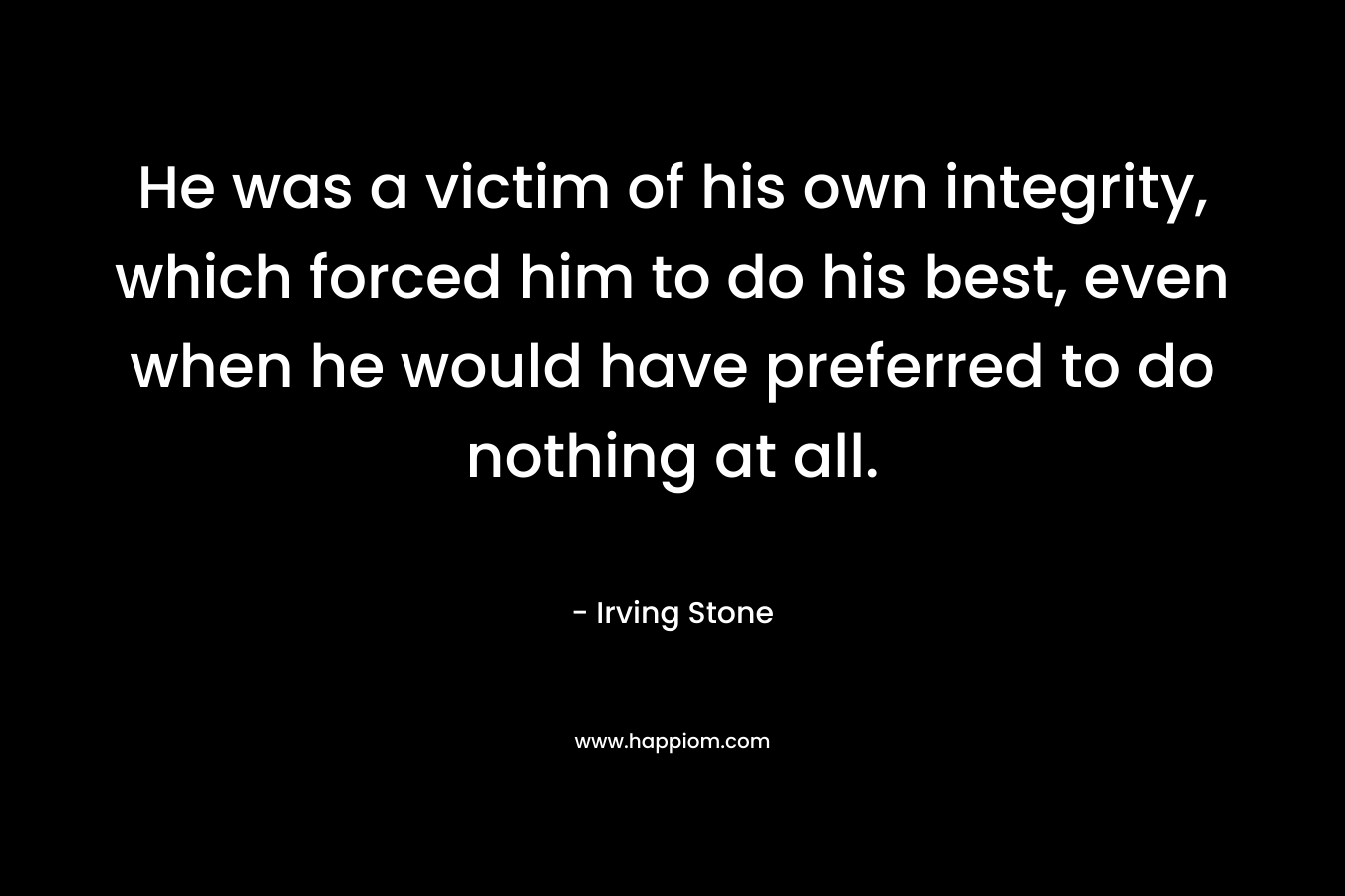 He was a victim of his own integrity, which forced him to do his best, even when he would have preferred to do nothing at all. – Irving Stone