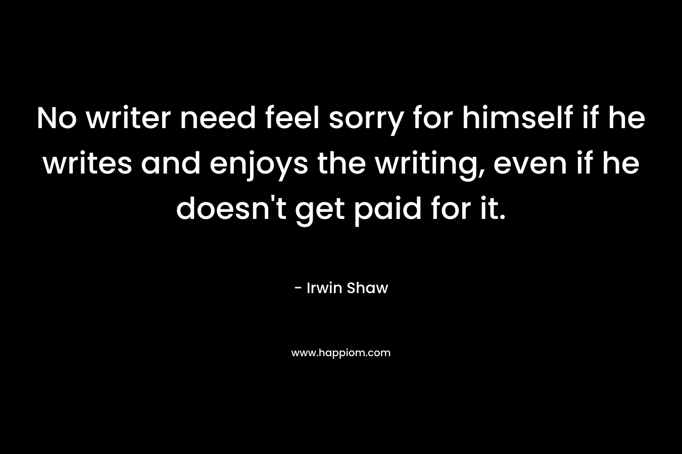 No writer need feel sorry for himself if he writes and enjoys the writing, even if he doesn't get paid for it.