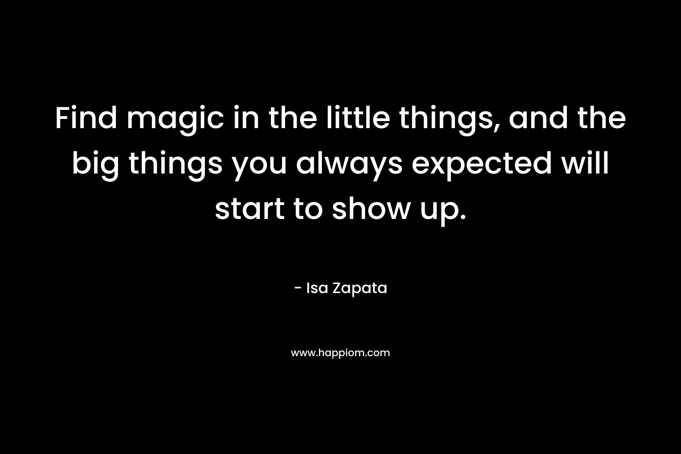 Find magic in the little things, and the big things you always expected will start to show up. – Isa Zapata