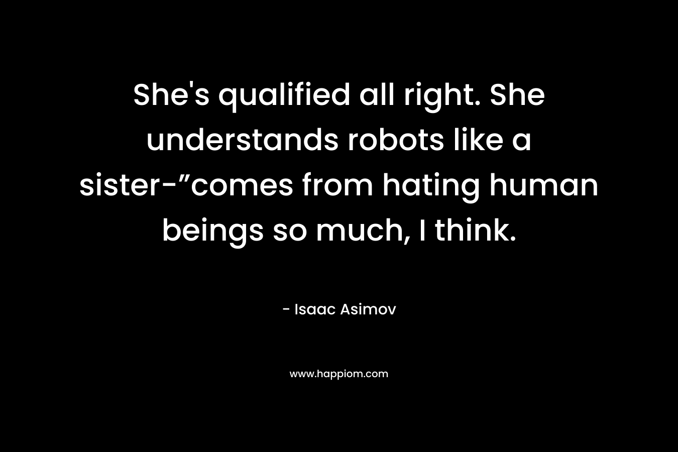She’s qualified all right. She understands robots like a sister-”comes from hating human beings so much, I think. – Isaac Asimov