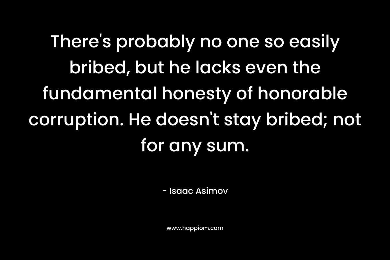 There’s probably no one so easily bribed, but he lacks even the fundamental honesty of honorable corruption. He doesn’t stay bribed; not for any sum. – Isaac Asimov