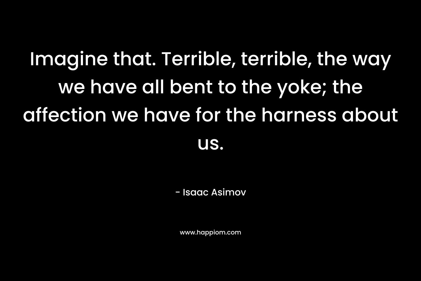 Imagine that. Terrible, terrible, the way we have all bent to the yoke; the affection we have for the harness about us.