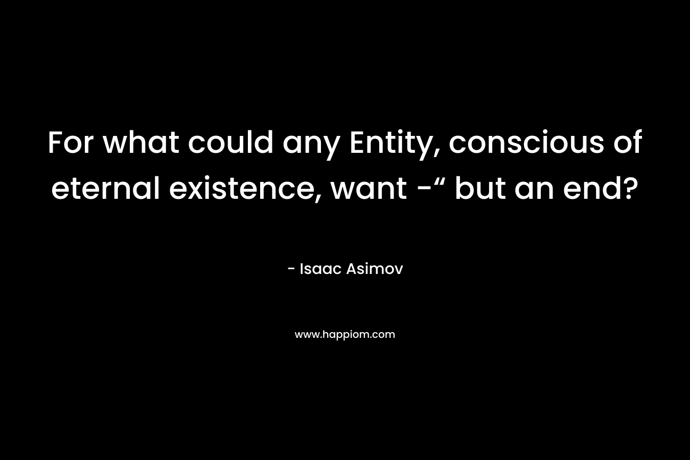 For what could any Entity, conscious of eternal existence, want -“ but an end?