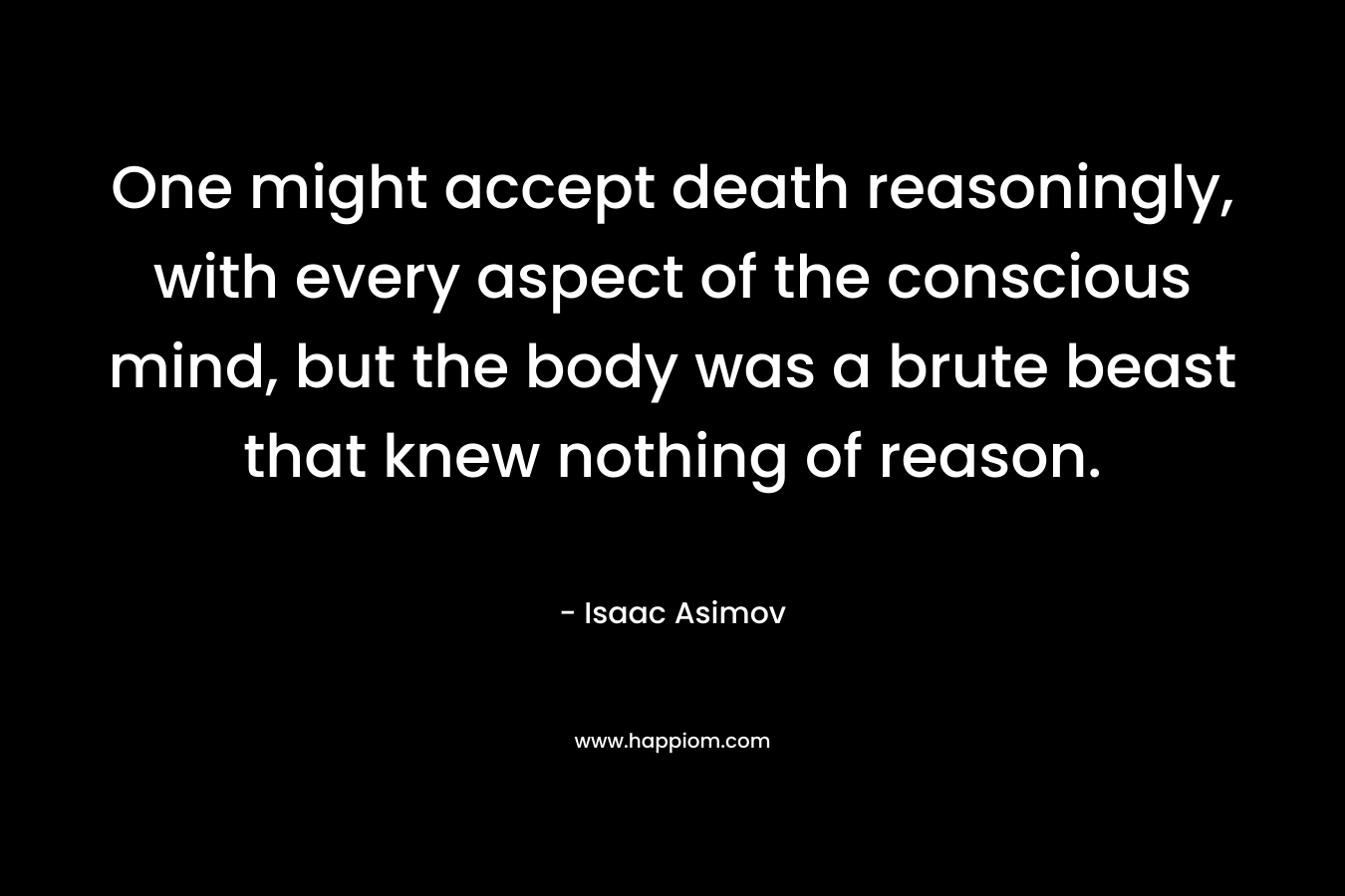 One might accept death reasoningly, with every aspect of the conscious mind, but the body was a brute beast that knew nothing of reason. – Isaac Asimov