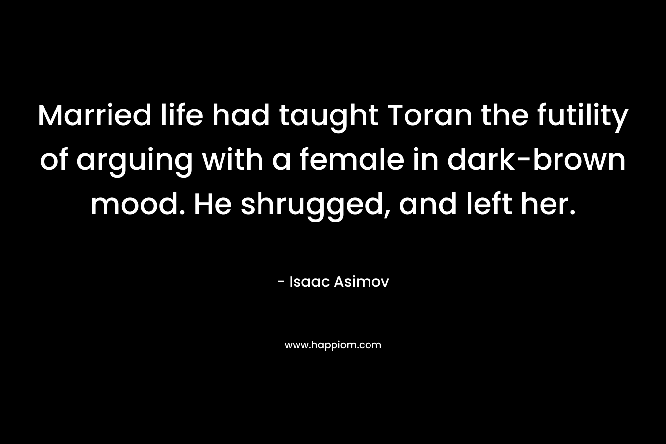 Married life had taught Toran the futility of arguing with a female in dark-brown mood. He shrugged, and left her. – Isaac Asimov