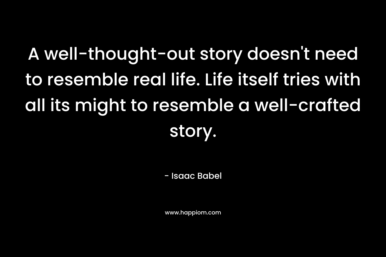 A well-thought-out story doesn’t need to resemble real life. Life itself tries with all its might to resemble a well-crafted story. – Isaac Babel
