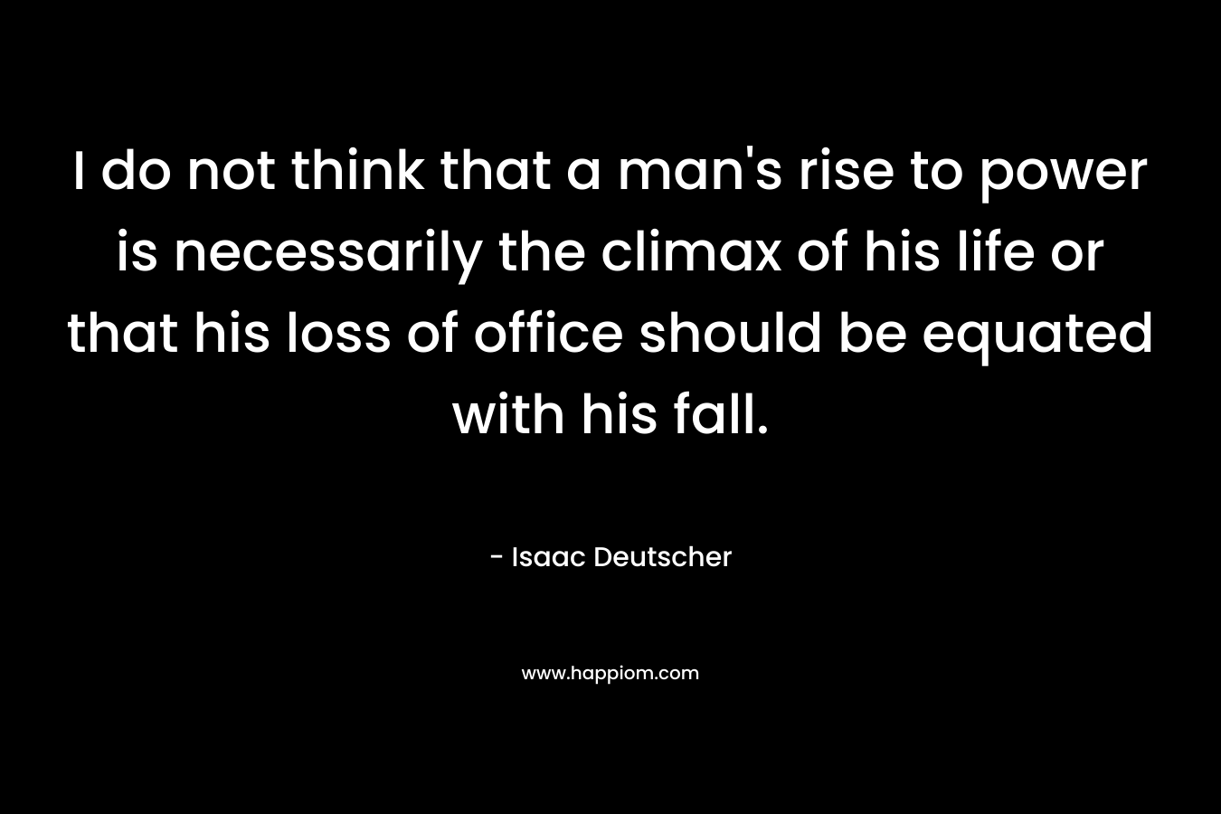 I do not think that a man's rise to power is necessarily the climax of his life or that his loss of office should be equated with his fall.