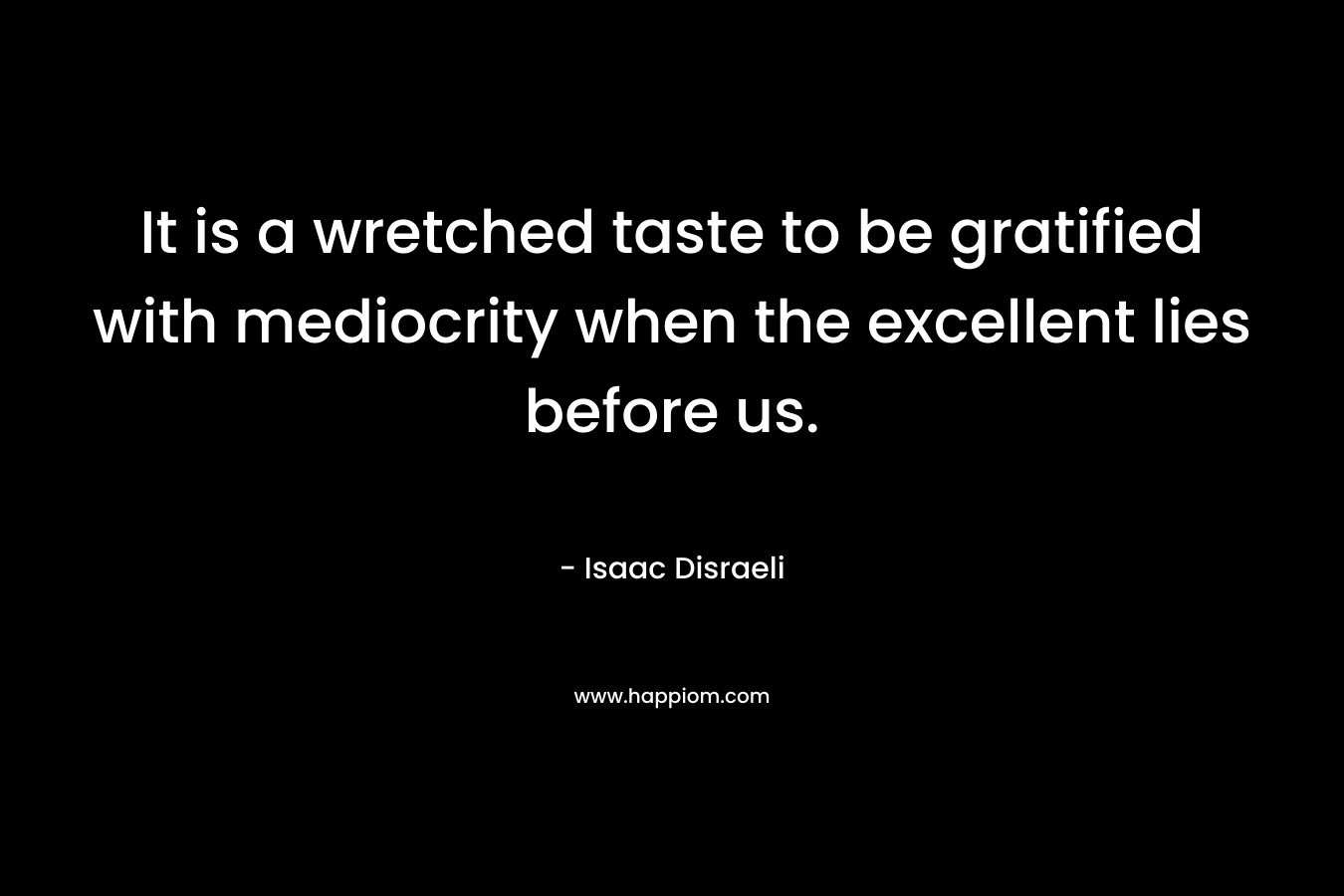 It is a wretched taste to be gratified with mediocrity when the excellent lies before us. – Isaac Disraeli