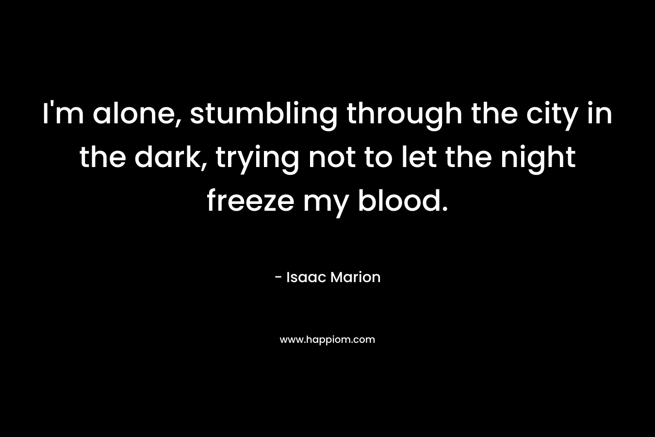 I’m alone, stumbling through the city in the dark, trying not to let the night freeze my blood. – Isaac Marion