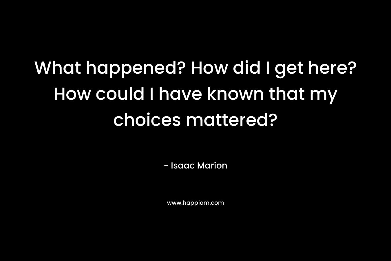 What happened? How did I get here? How could I have known that my choices mattered? – Isaac Marion