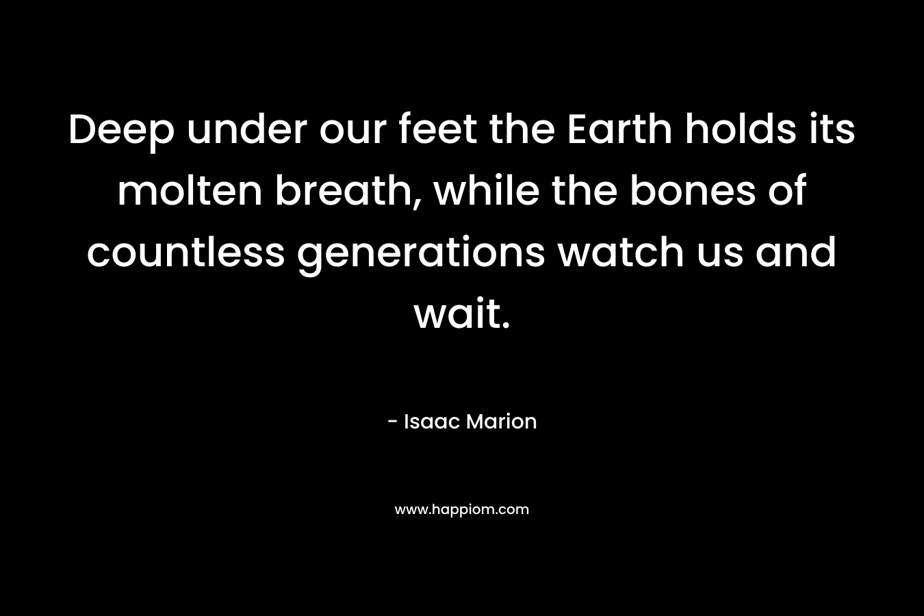 Deep under our feet the Earth holds its molten breath, while the bones of countless generations watch us and wait. – Isaac Marion