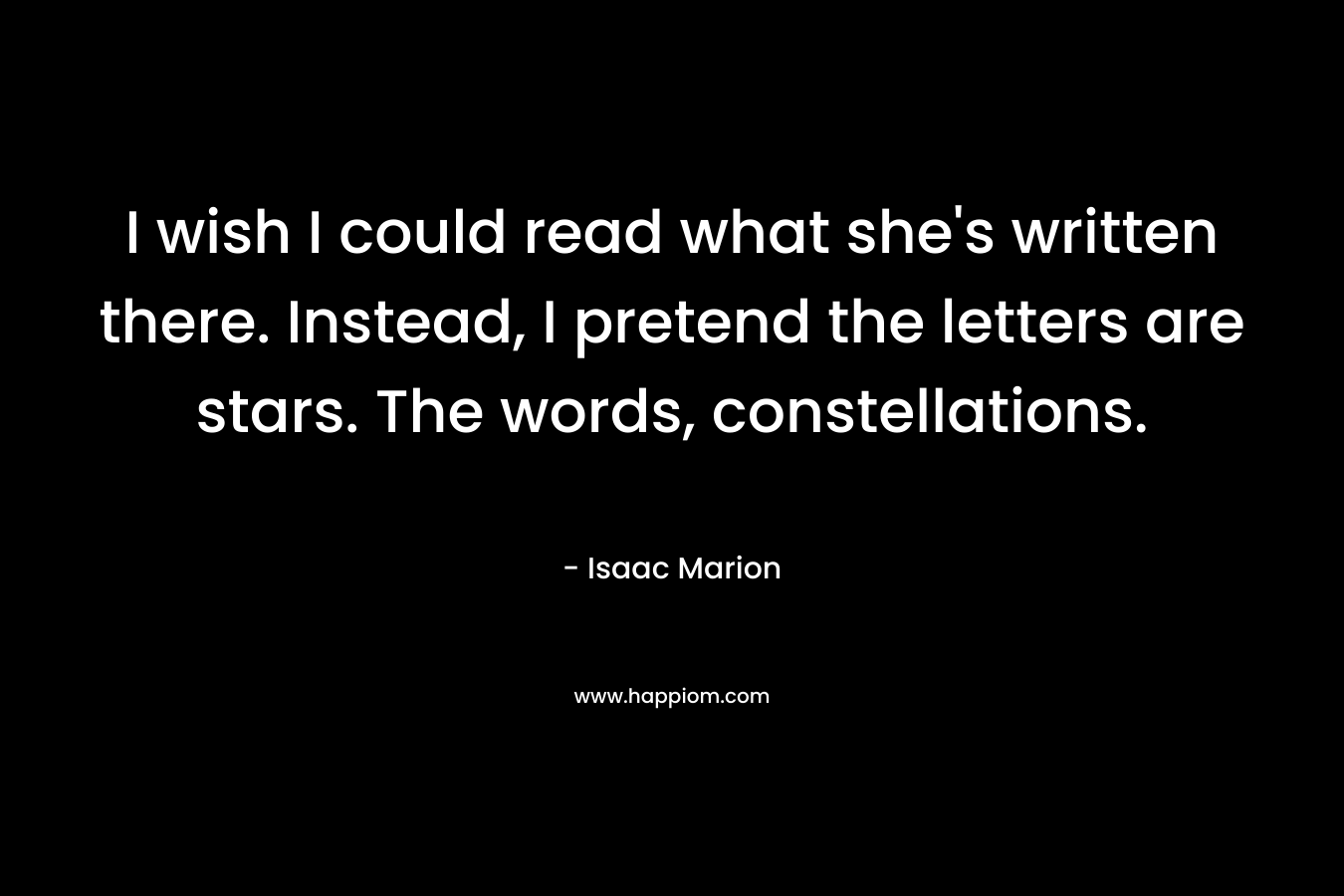 I wish I could read what she’s written there. Instead, I pretend the letters are stars. The words, constellations. – Isaac Marion