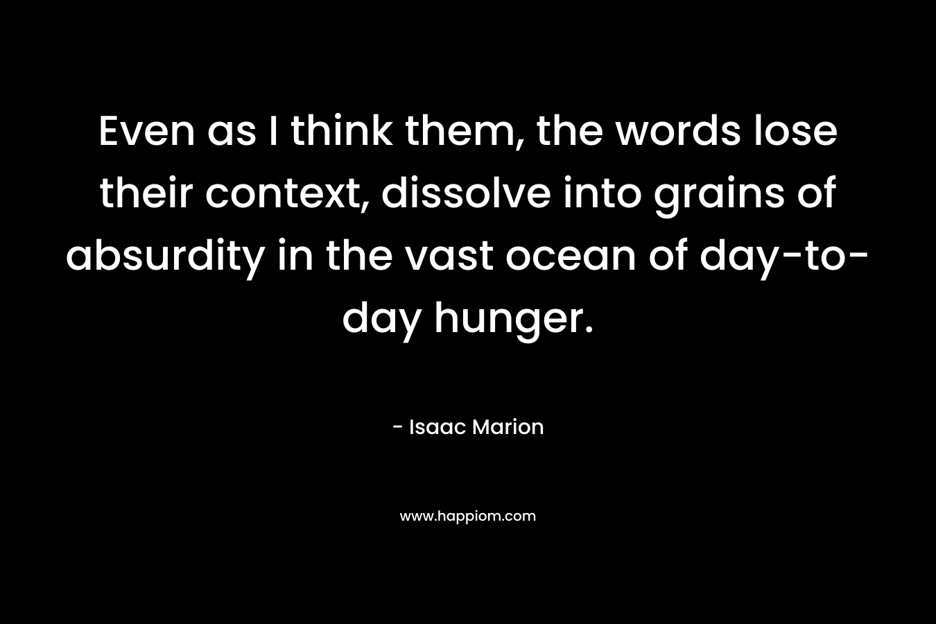 Even as I think them, the words lose their context, dissolve into grains of absurdity in the vast ocean of day-to-day hunger. – Isaac Marion