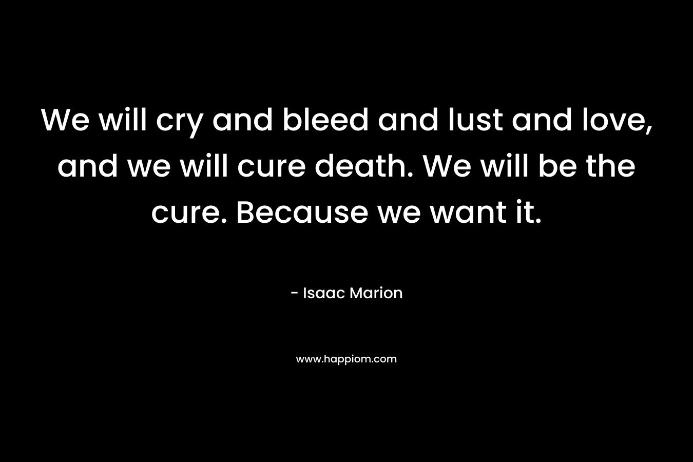 We will cry and bleed and lust and love, and we will cure death. We will be the cure. Because we want it. – Isaac Marion