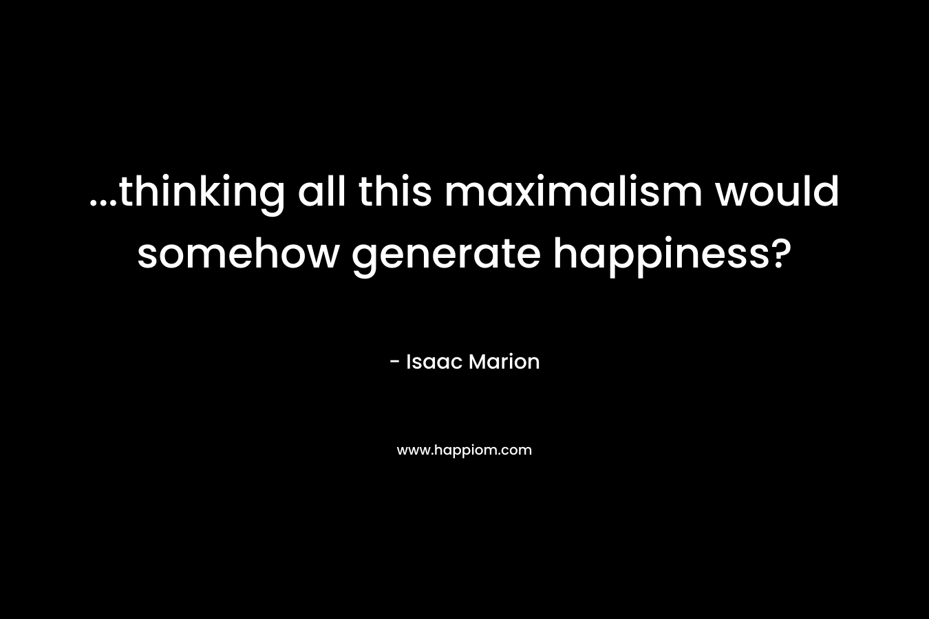 …thinking all this maximalism would somehow generate happiness? – Isaac Marion