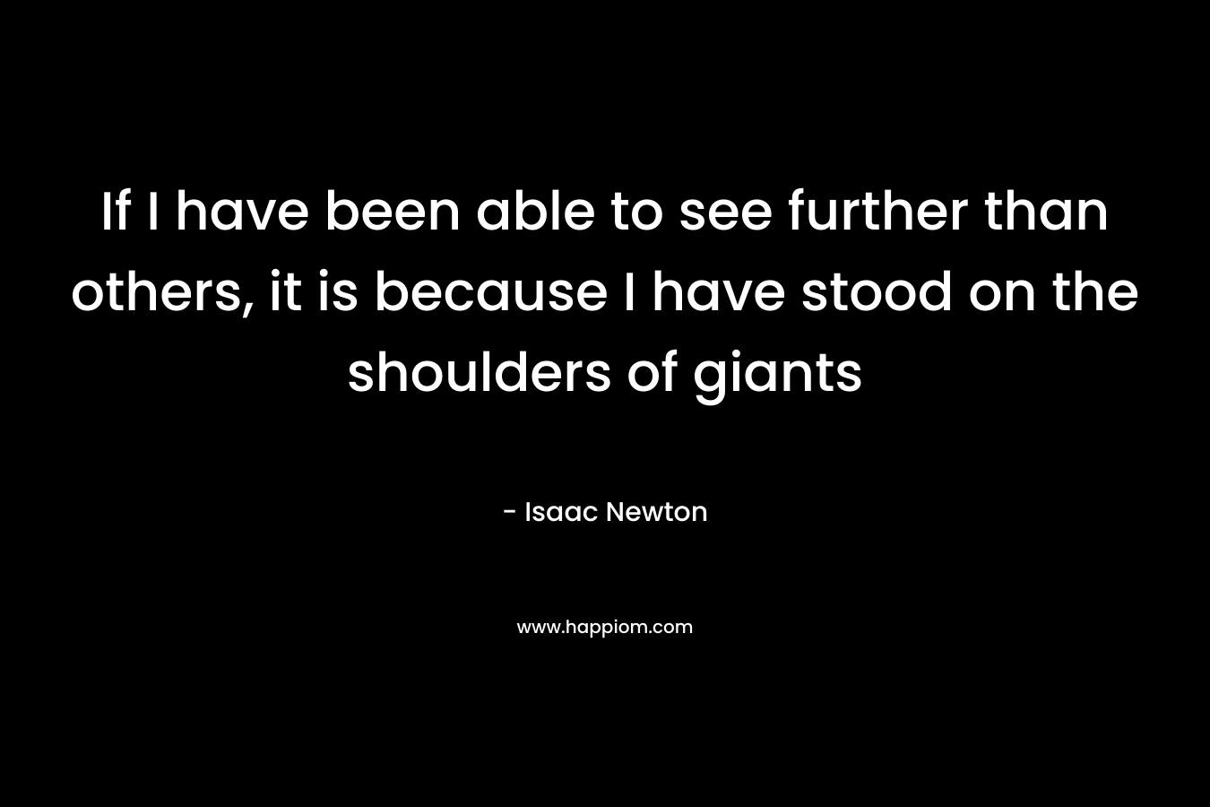 If I have been able to see further than others, it is because I have stood on the shoulders of giants – Isaac Newton