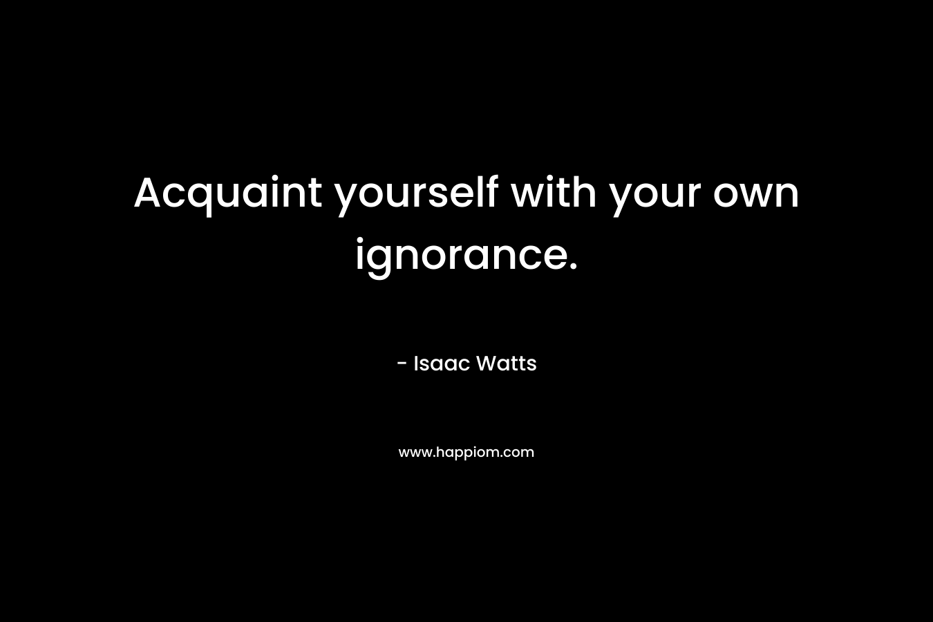 Acquaint yourself with your own ignorance.