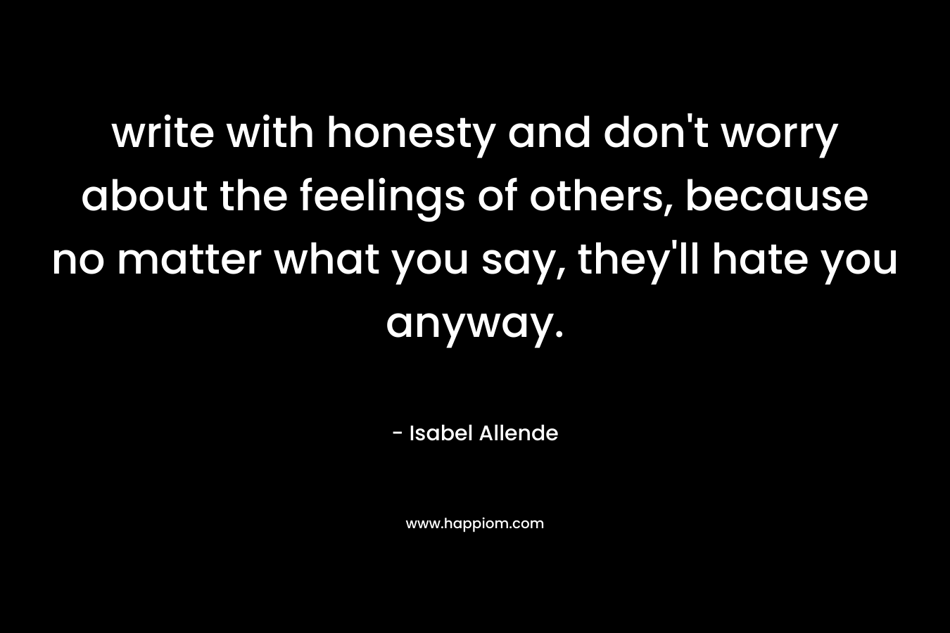 write with honesty and don’t worry about the feelings of others, because no matter what you say, they’ll hate you anyway. – Isabel Allende