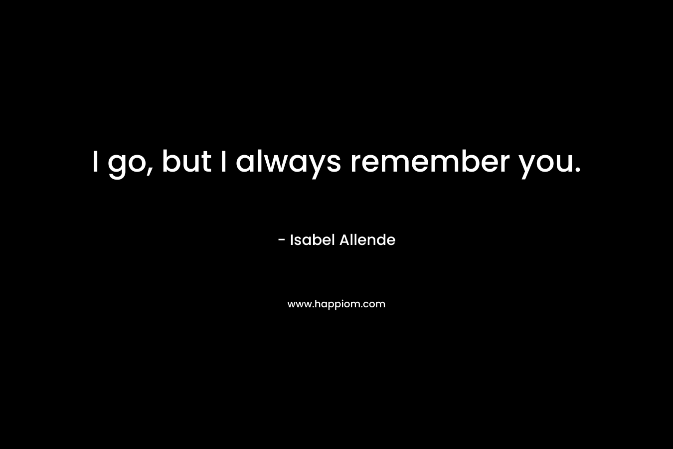 I go, but I always remember you. – Isabel Allende