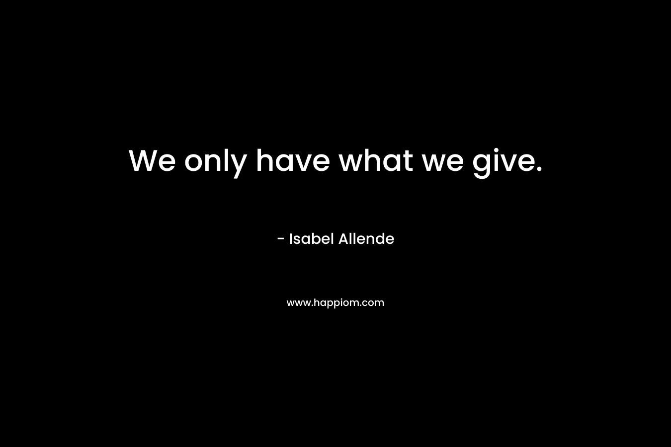 We only have what we give. – Isabel Allende
