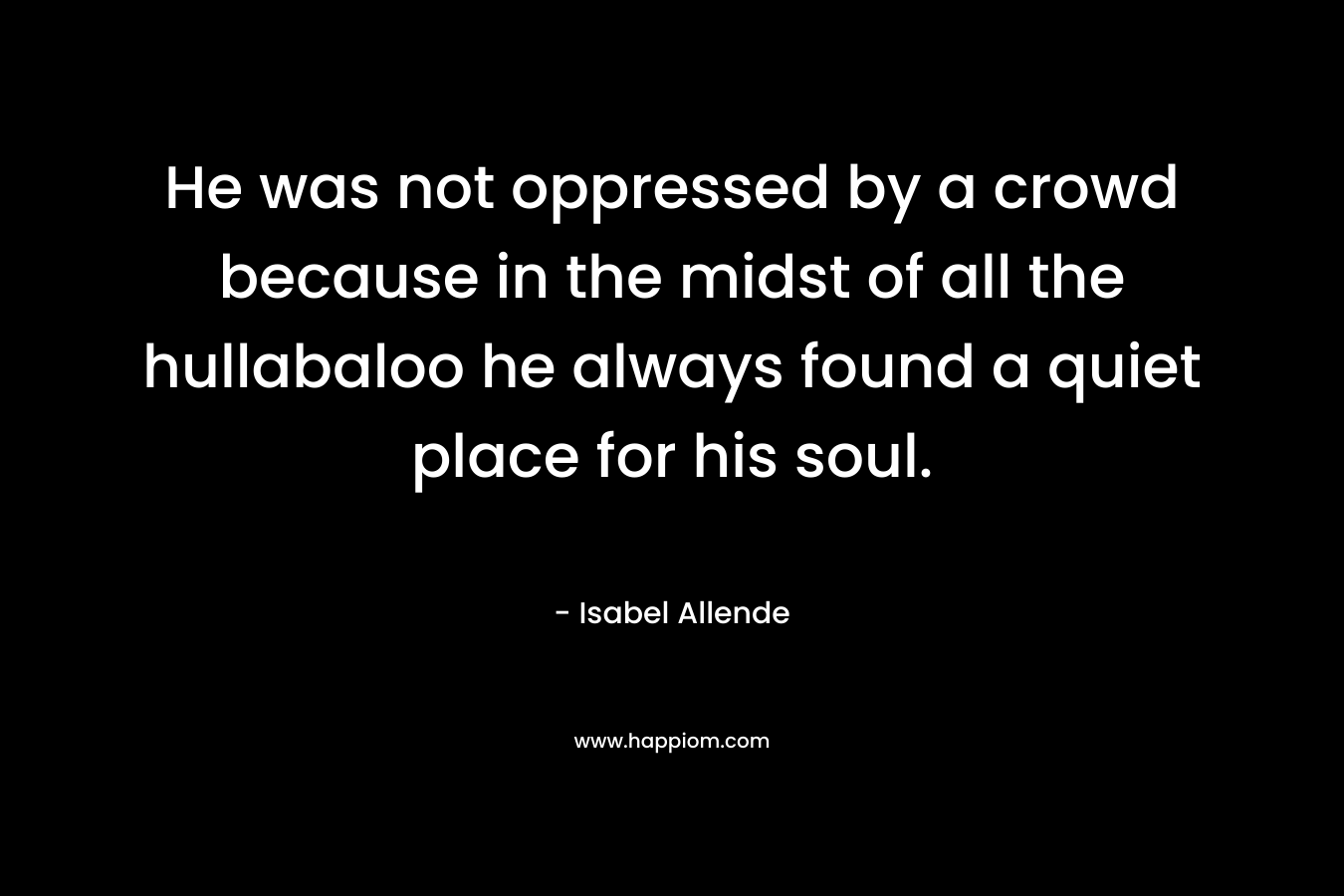 He was not oppressed by a crowd because in the midst of all the hullabaloo he always found a quiet place for his soul.  – Isabel Allende