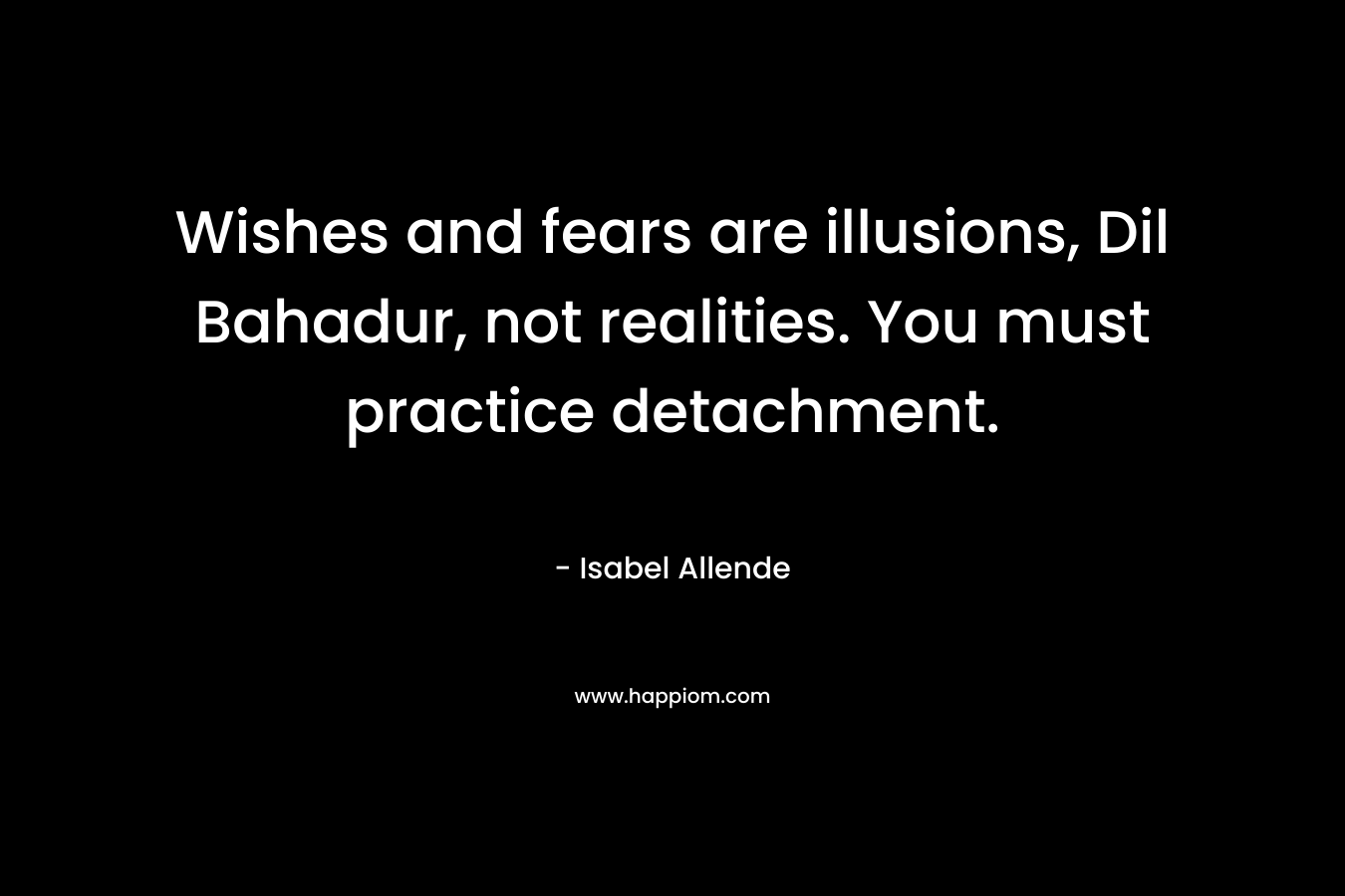 Wishes and fears are illusions, Dil Bahadur, not realities. You must practice detachment. – Isabel Allende
