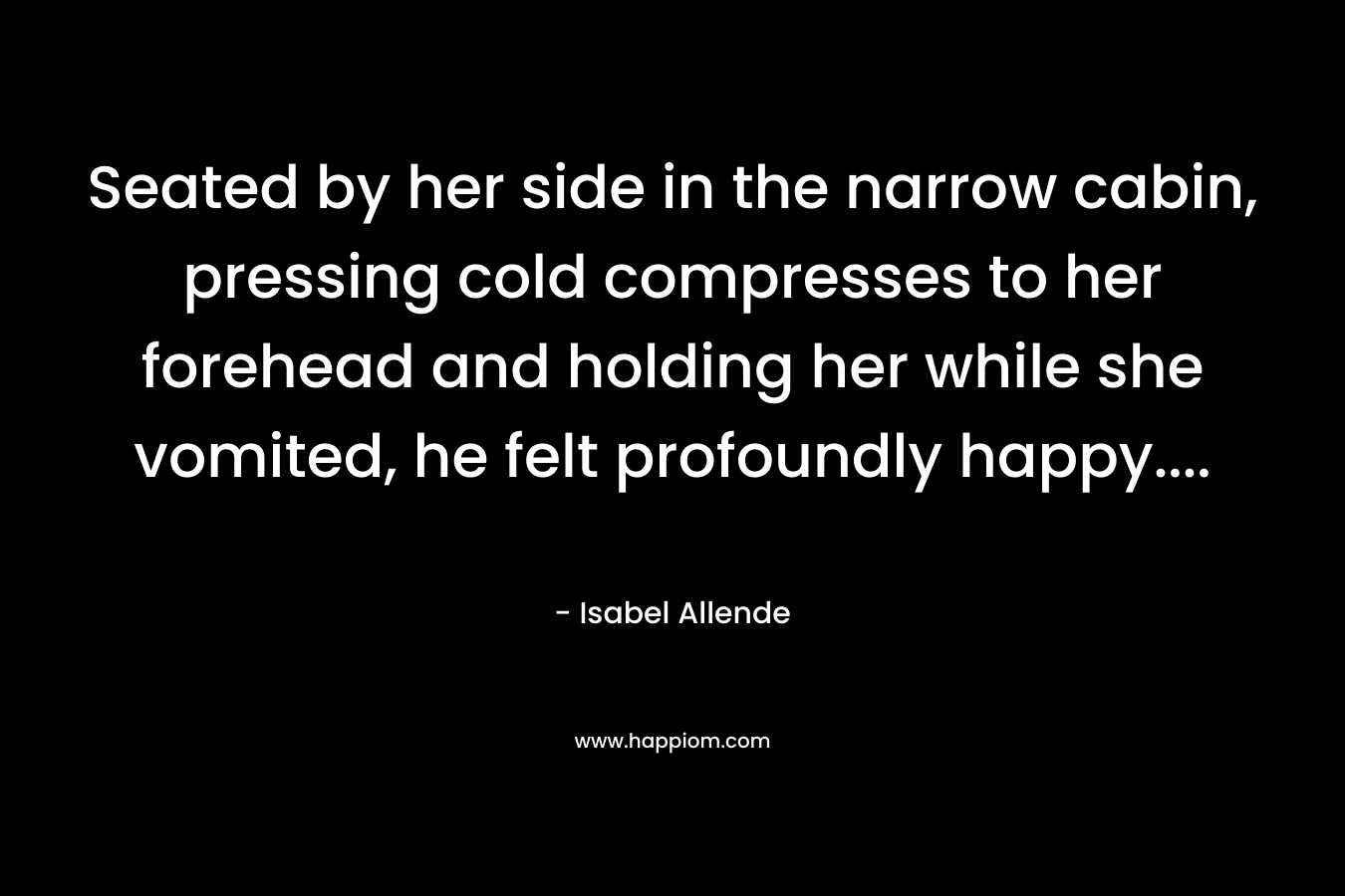 Seated by her side in the narrow cabin, pressing cold compresses to her forehead and holding her while she vomited, he felt profoundly happy…. – Isabel Allende