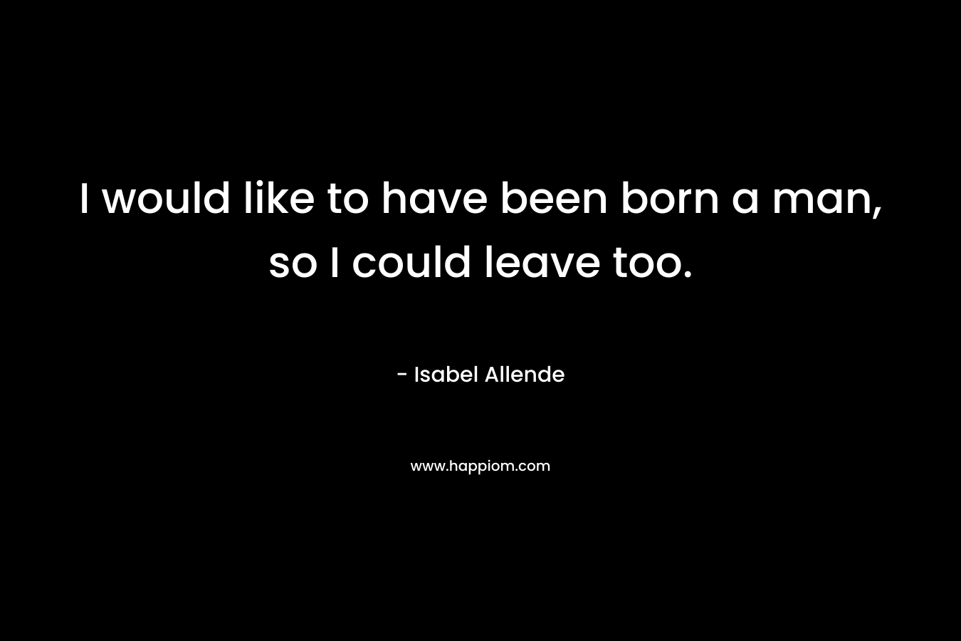 I would like to have been born a man, so I could leave too. – Isabel Allende