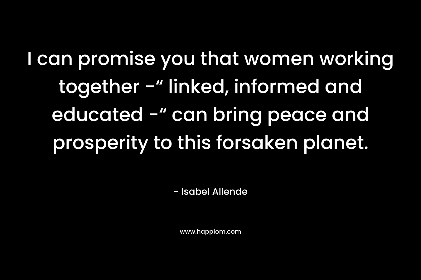 I can promise you that women working together -“ linked, informed and educated -“ can bring peace and prosperity to this forsaken planet. – Isabel Allende