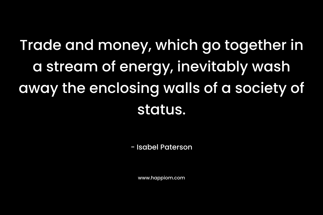 Trade and money, which go together in a stream of energy, inevitably wash away the enclosing walls of a society of status. – Isabel Paterson