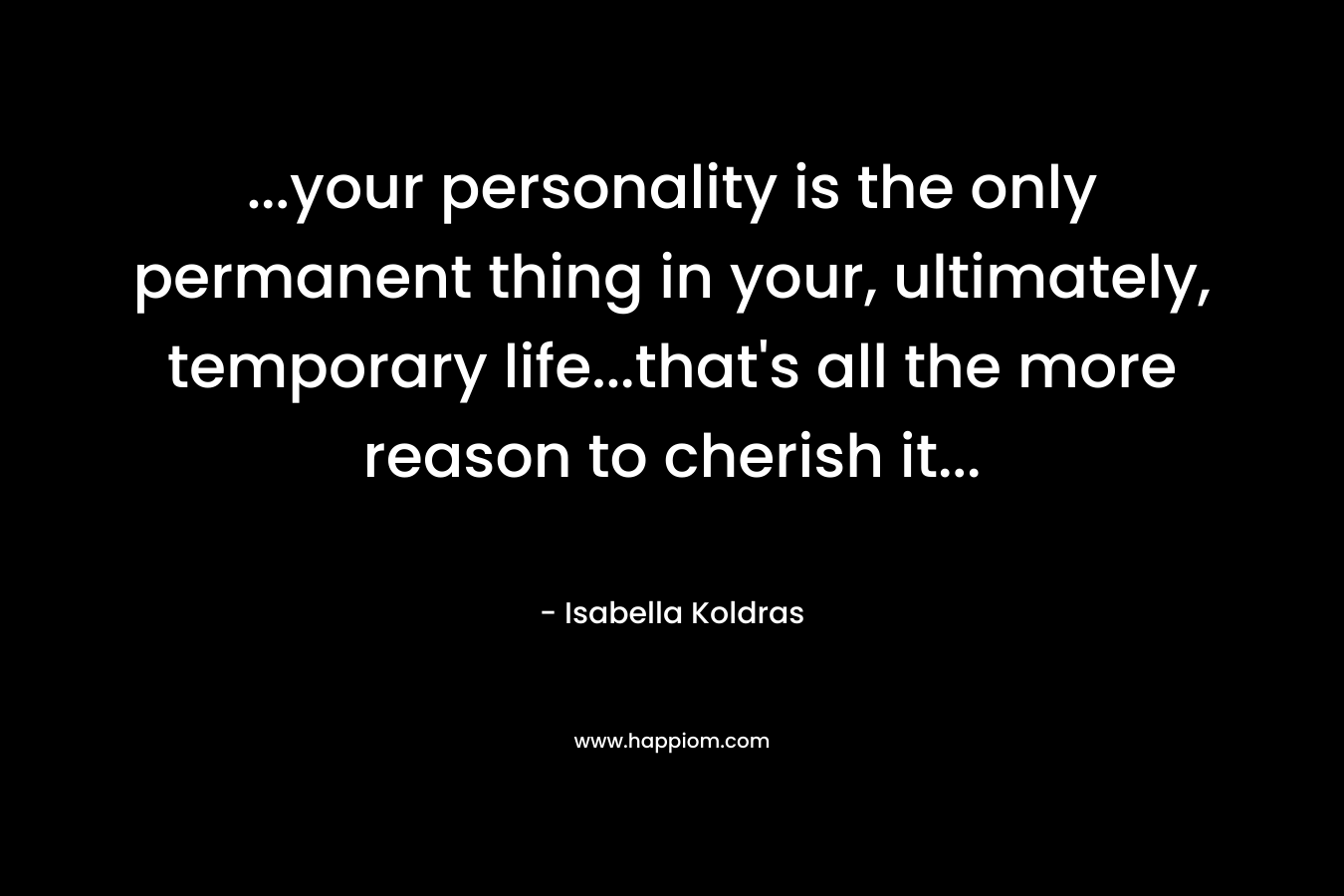 …your personality is the only permanent thing in your, ultimately, temporary life…that’s all the more reason to cherish it… – Isabella Koldras