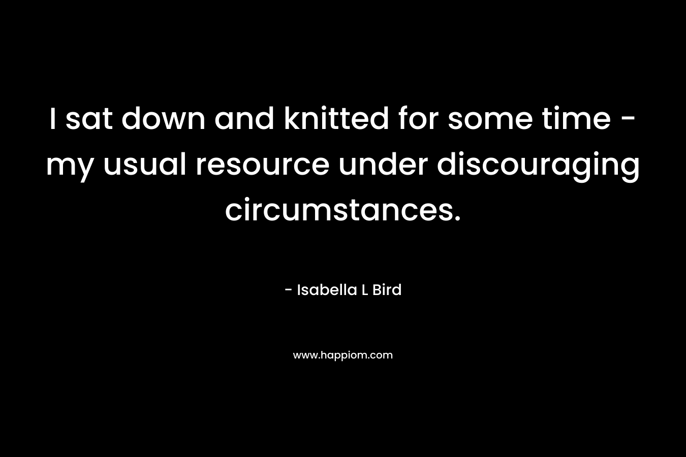 I sat down and knitted for some time – my usual resource under discouraging circumstances. – Isabella L Bird