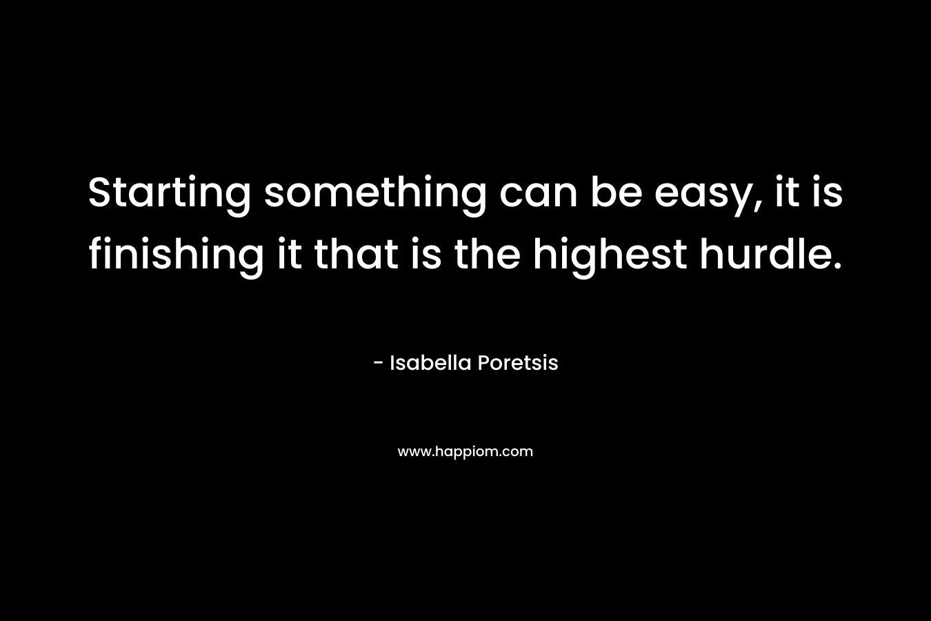Starting something can be easy, it is finishing it that is the highest hurdle. – Isabella Poretsis