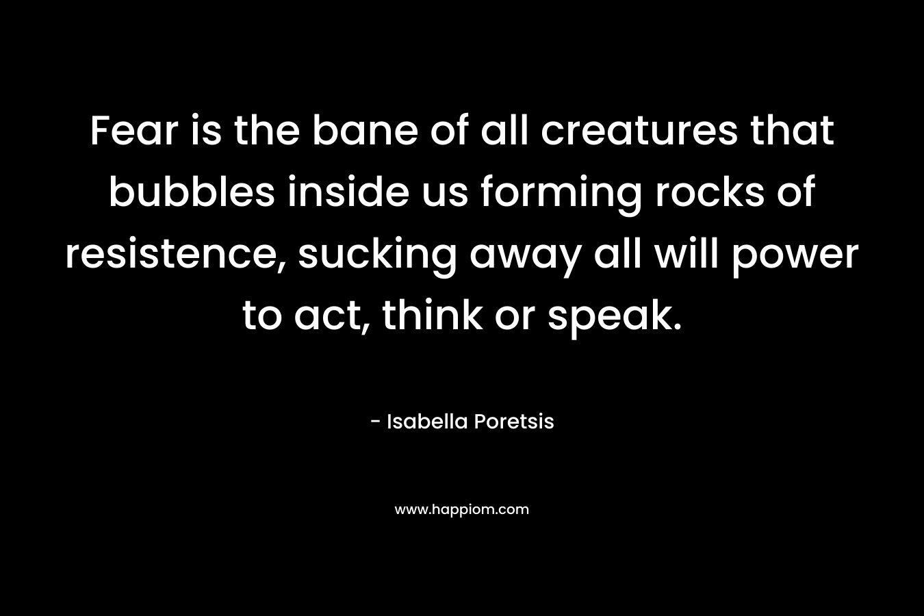 Fear is the bane of all creatures that bubbles inside us forming rocks of resistence, sucking away all will power to act, think or speak. – Isabella Poretsis