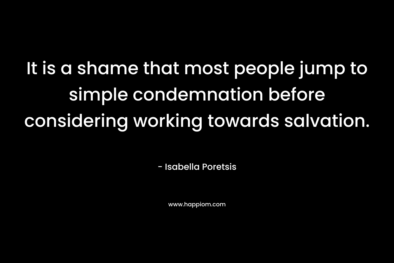 It is a shame that most people jump to simple condemnation before considering working towards salvation. – Isabella Poretsis