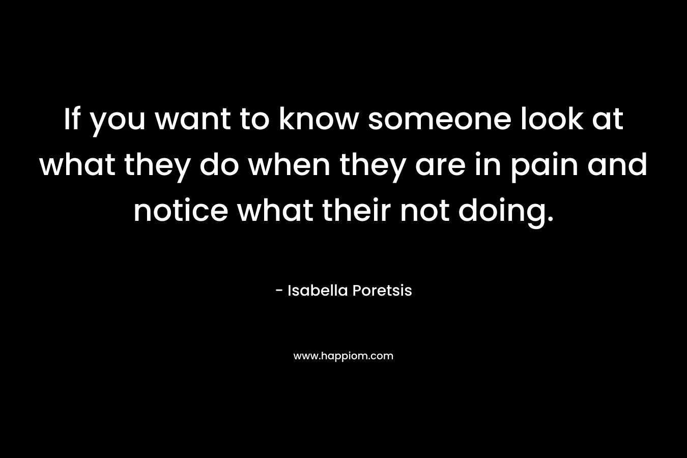 If you want to know someone look at what they do when they are in pain and notice what their not doing. – Isabella Poretsis