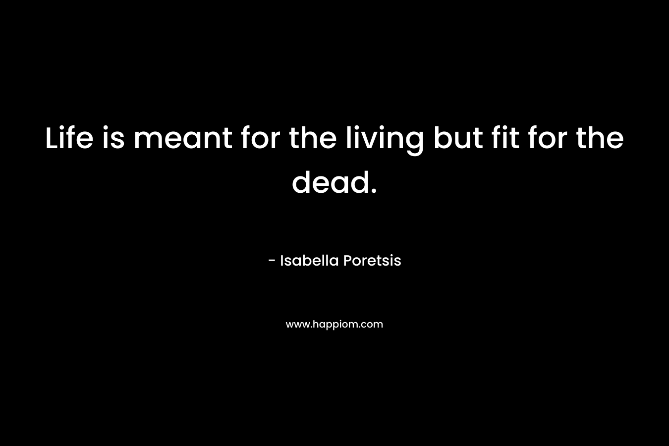 Life is meant for the living but fit for the dead. – Isabella Poretsis