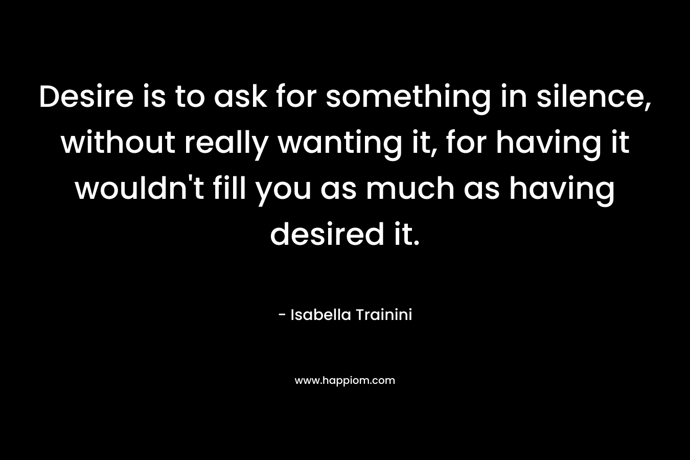Desire is to ask for something in silence, without really wanting it, for having it wouldn't fill you as much as having desired it.