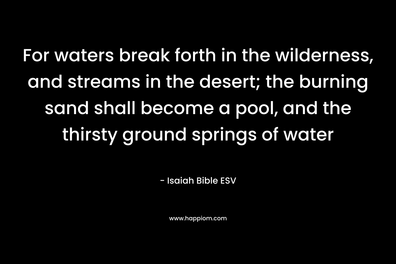 For waters break forth in the wilderness, and streams in the desert; the burning sand shall become a pool, and the thirsty ground springs of water – Isaiah Bible ESV