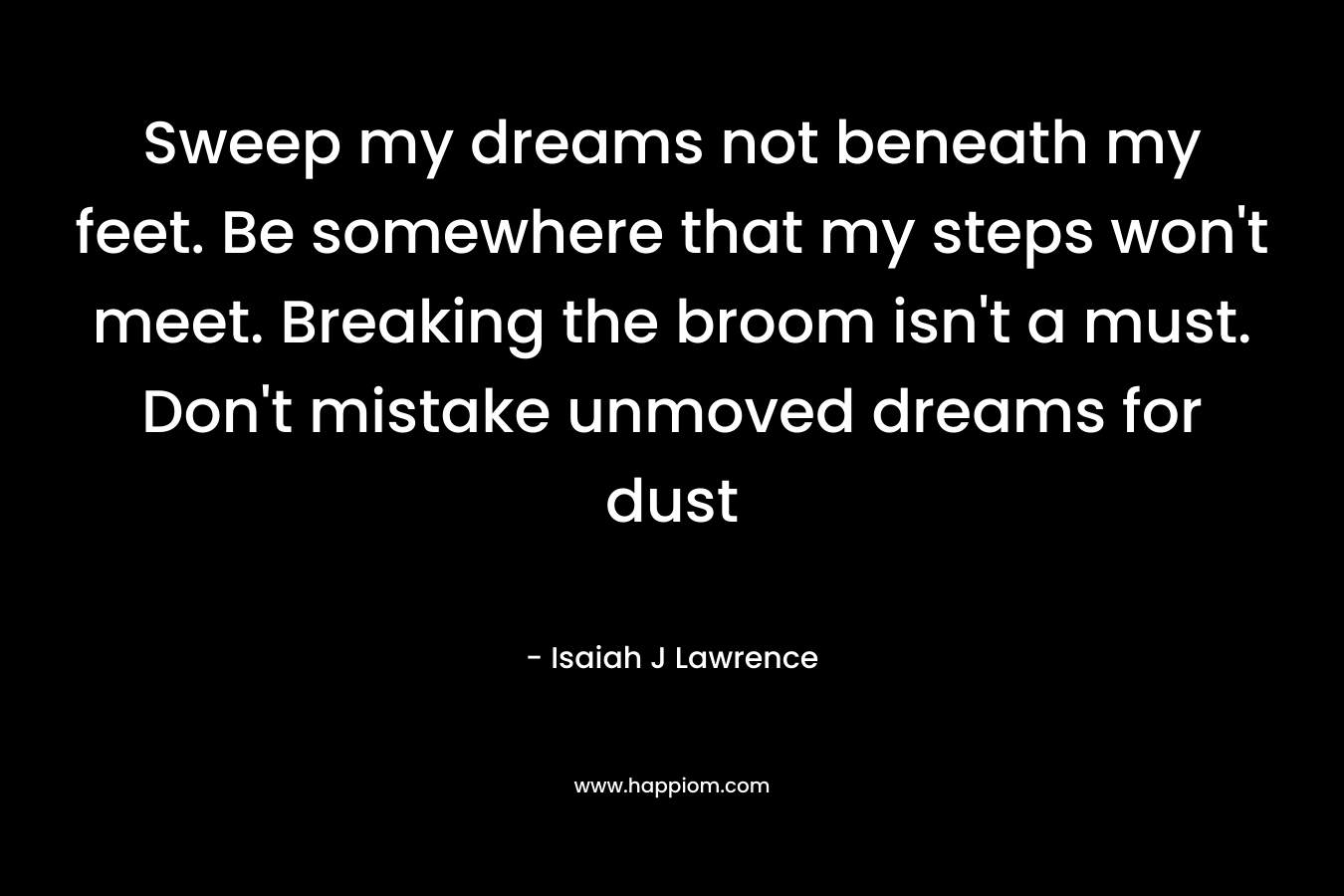 Sweep my dreams not beneath my feet. Be somewhere that my steps won’t meet. Breaking the broom isn’t a must. Don’t mistake unmoved dreams for dust – Isaiah J Lawrence