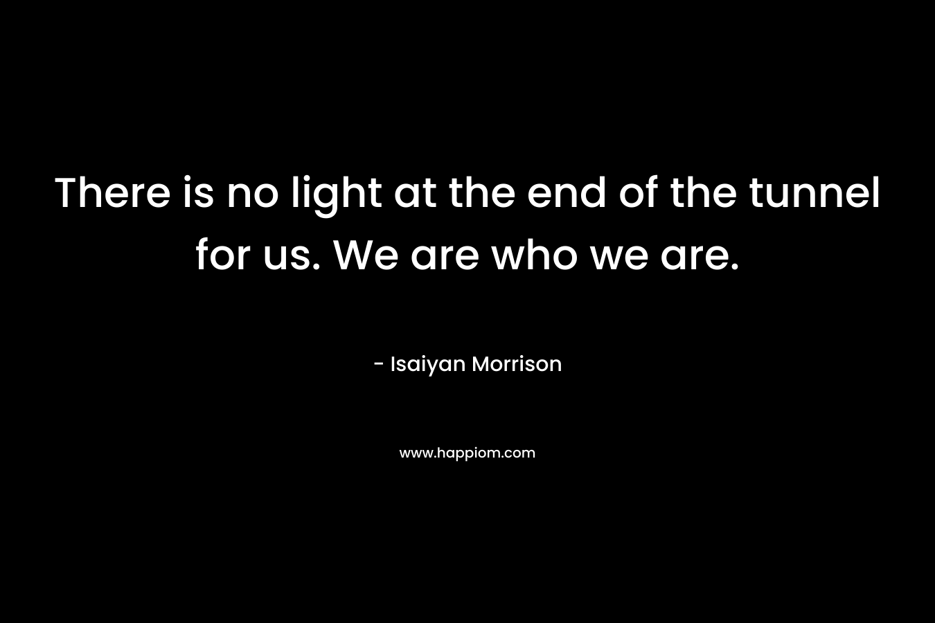 There is no light at the end of the tunnel for us. We are who we are. – Isaiyan Morrison