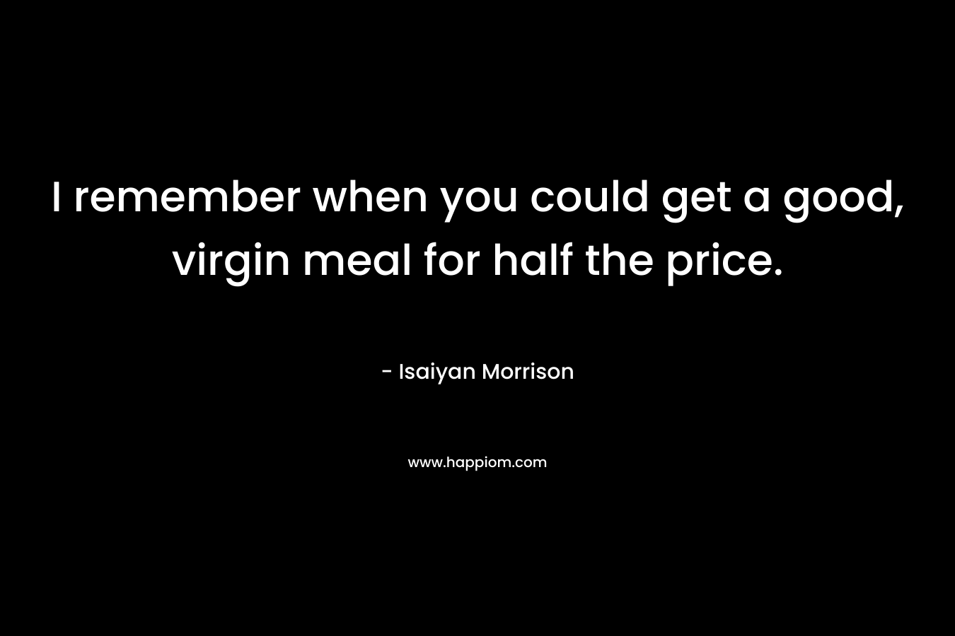 I remember when you could get a good, virgin meal for half the price. – Isaiyan Morrison