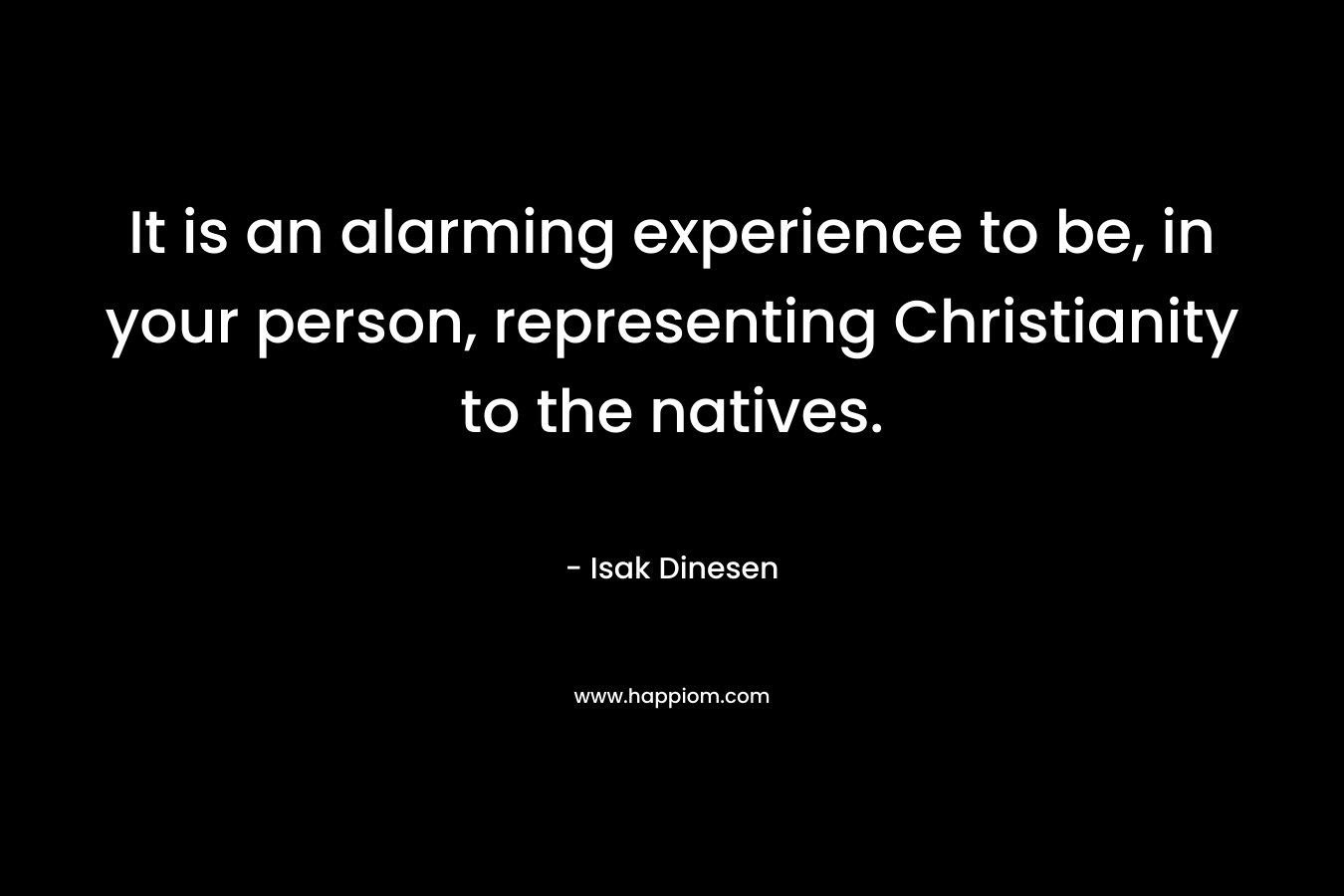 It is an alarming experience to be, in your person, representing Christianity to the natives. – Isak Dinesen