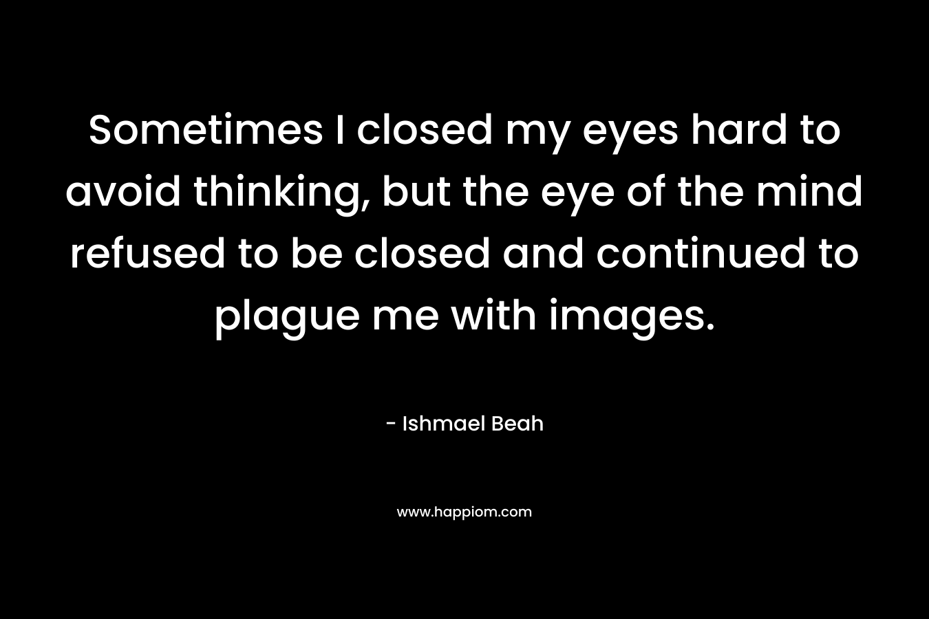 Sometimes I closed my eyes hard to avoid thinking, but the eye of the mind refused to be closed and continued to plague me with images.
