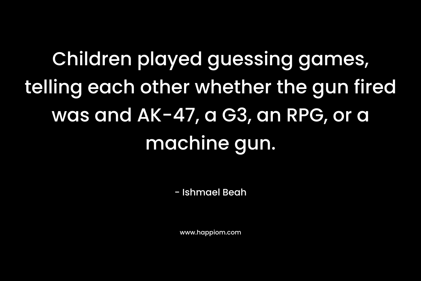 Children played guessing games, telling each other whether the gun fired was and AK-47, a G3, an RPG, or a machine gun. – Ishmael Beah