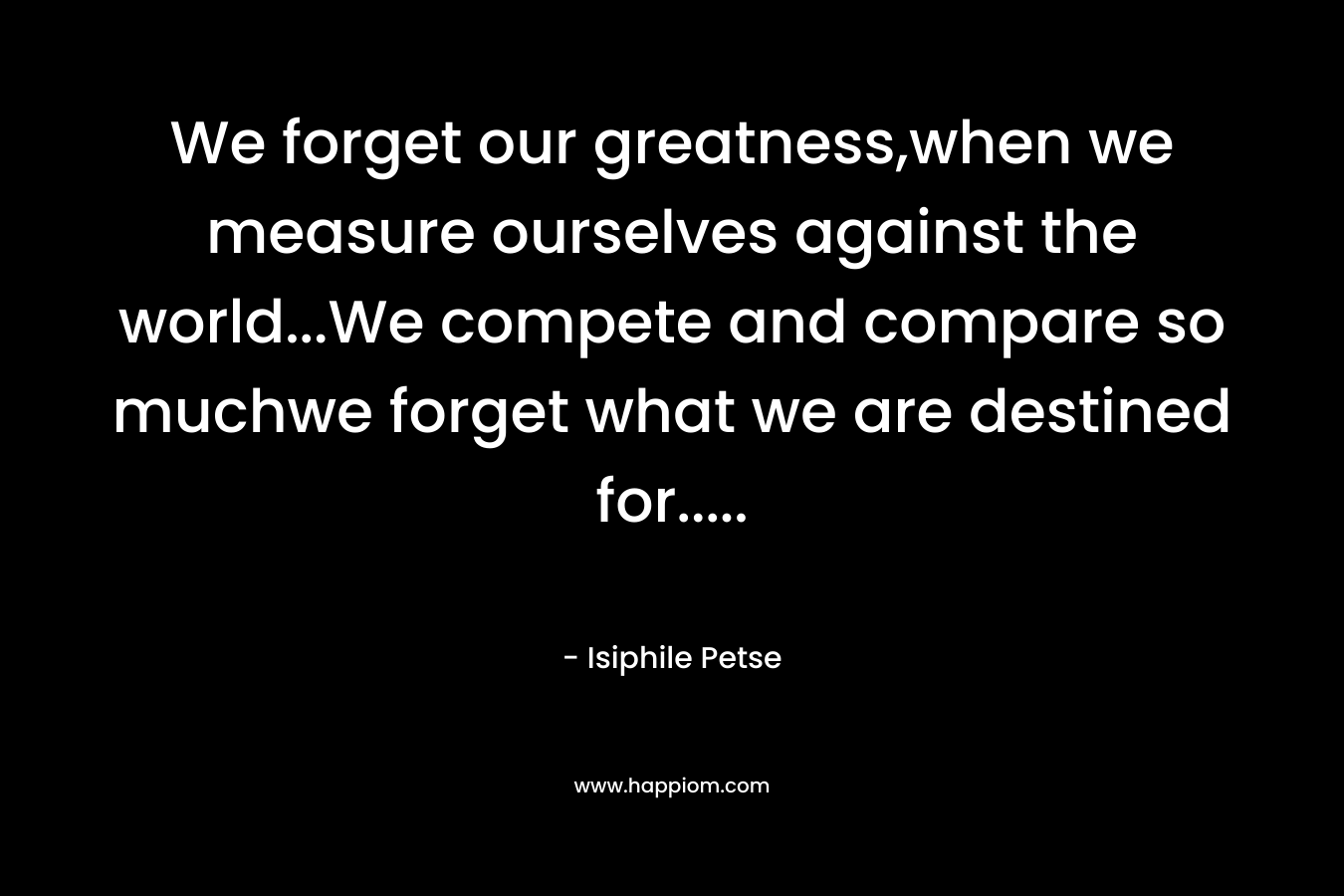 We forget our greatness,when we measure ourselves against the world…We compete and compare so muchwe forget what we are destined for….. – Isiphile Petse